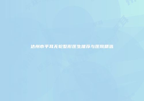 达州市平耳无轮整形医生推荐与医院精选