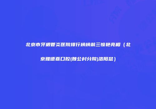 北京市牙根管炎医院排行榜榜前三惊艳亮相（北京雅德嘉口腔(魏公村分院)洛阳总）