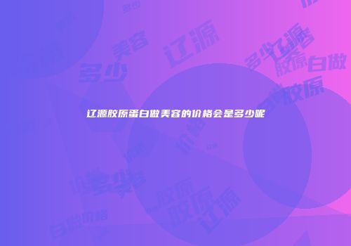 辽源胶原蛋白做美容的价格会是多少呢