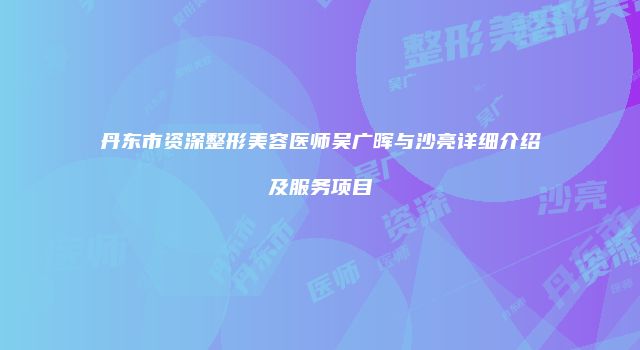 丹东市资深整形美容医师吴广晖与沙亮详细介绍及服务项目
