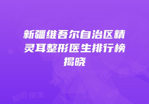 新疆维吾尔自治区精灵耳整形医生排行榜揭晓