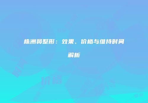 株洲鼻整形：效果、价格与维持时间解析