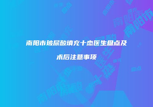 南阳市玻尿酸填充十杰医生盘点及术后注意事项
