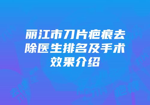 丽江市刀片疤痕去除医生排名及手术效果介绍