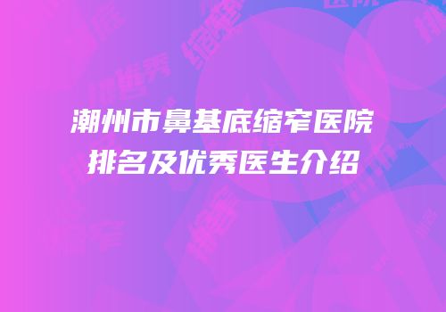 潮州市鼻基底缩窄医院排名及优秀医生介绍