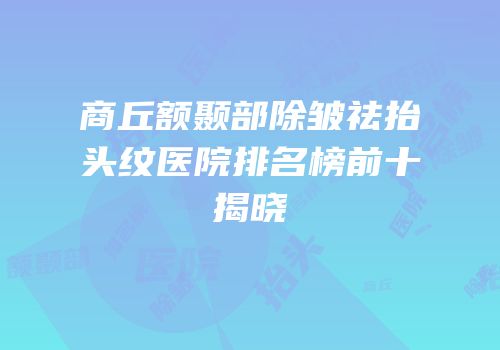 商丘额颞部除皱祛抬头纹医院排名榜前十揭晓