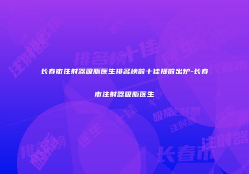 长春市注射器吸脂医生排名榜前十佳提前出炉-长春市注射器吸脂医生