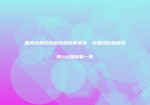 国内线雕凹陷脸颊医院哪家强：线雕凹陷脸颊医院50强种草一览