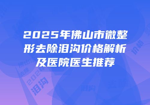 2025年佛山市微整形去除泪沟价格解析及医院医生推荐
