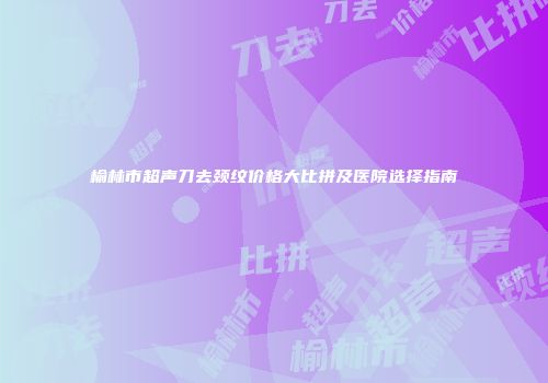 榆林市超声刀去颈纹价格大比拼及医院选择指南