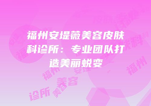 福州安堤薇美容皮肤科诊所：专业团队打造美丽蜕变