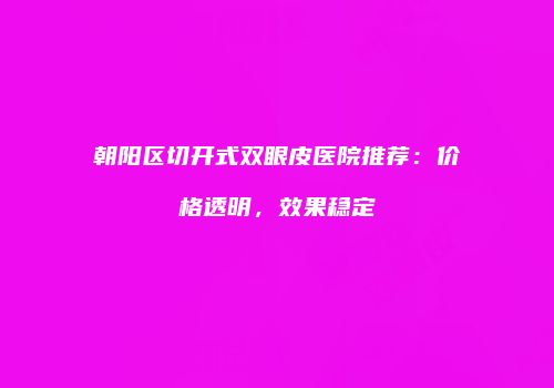 朝阳区切开式双眼皮医院推荐：价格透明，效果稳定