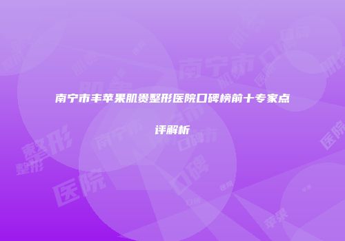 南宁市丰苹果肌贵整形医院口碑榜前十专家点评解析