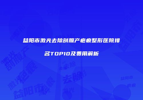 益阳市激光去除剖腹产疤痕整形医院排名TOP10及费用解析
