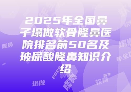 2025年全国鼻子塌做软骨隆鼻医院排名前50名及玻尿酸隆鼻知识介绍