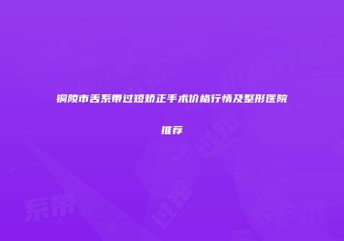 铜陵市舌系带过短矫正手术价格行情及整形医院推荐