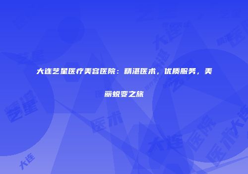 大连艺星医疗美容医院：精湛医术，优质服务，美丽蜕变之旅