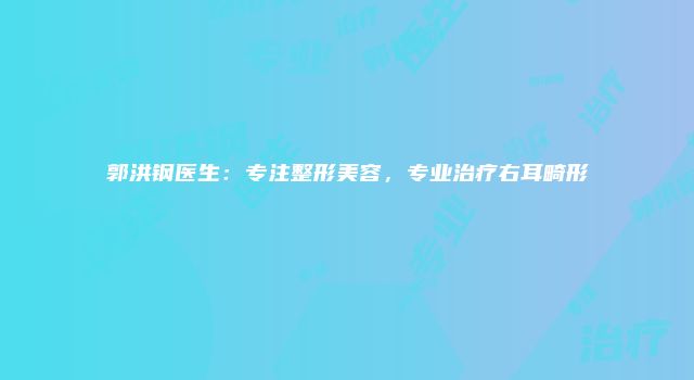 郭洪钢医生：专注整形美容，专业治疗右耳畸形