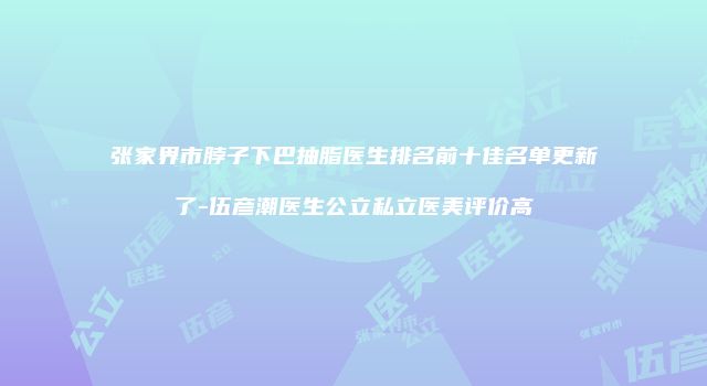 张家界市脖子下巴抽脂医生排名前十佳名单更新了-伍彦潮医生公立私立医美评价高