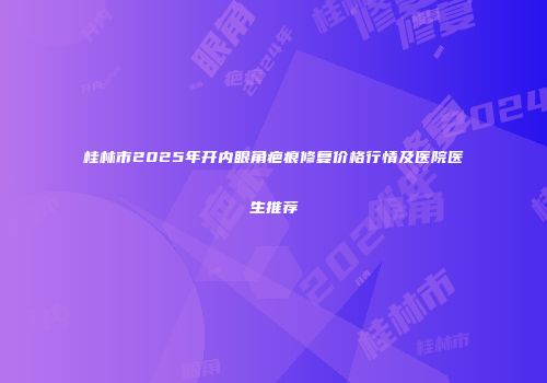 桂林市2025年开内眼角疤痕修复价格行情及医院医生推荐