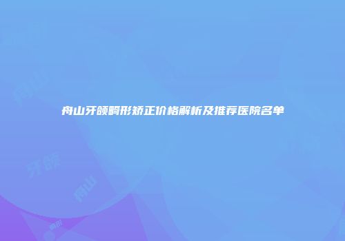 舟山牙颌畸形矫正价格解析及推荐医院名单