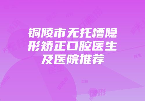 铜陵市无托槽隐形矫正口腔医生及医院推荐