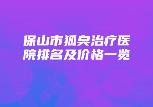 保山市狐臭治疗医院排名及价格一览
