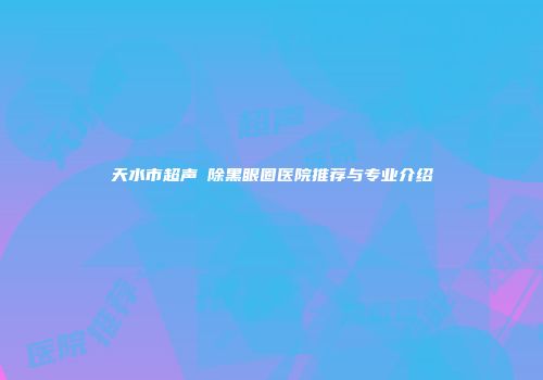 天水市超声袪除黑眼圈医院推荐与专业介绍