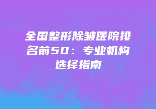 全国整形除皱医院排名前50：专业机构选择指南