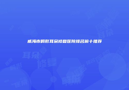 威海市畸形耳朵修复医院排名前十推荐