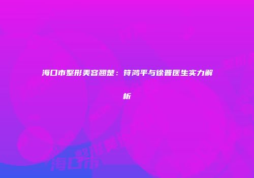 海口市整形美容翘楚：符鸿平与徐普医生实力解析