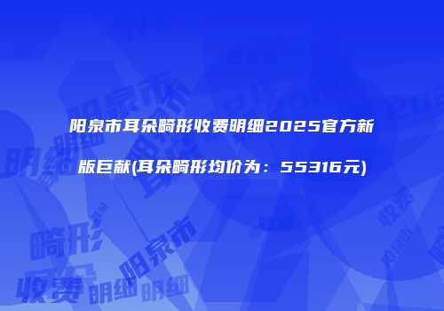 阳泉市耳朵畸形收费明细2025官方新版巨献(耳朵畸形均价为：55316元)