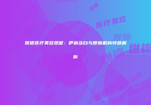 常德医疗美容翘楚：伊丽莎白与世锦机构特色解析