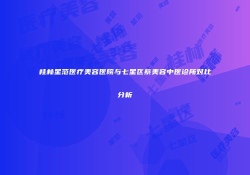 桂林星范医疗美容医院与七星区蔡美容中医诊所对比分析
