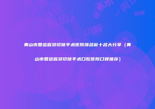 黄山市智齿盲袋切除手术医院排名前十名大分享（黄山市智齿盲袋切除手术口腔医院口碑推荐）