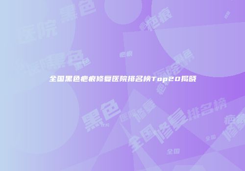 全国黑色疤痕修复医院排名榜Top20揭晓