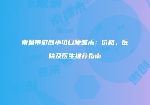 南昌市微创小切口除皱术：价格、医院及医生推荐指南