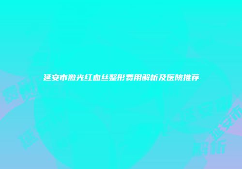 延安市激光红血丝整形费用解析及医院推荐
