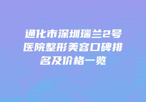通化市深圳瑞兰2号医院整形美容口碑排名及价格一览