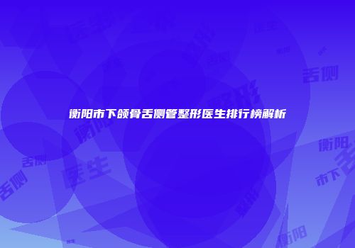 衡阳市下颌骨舌侧管整形医生排行榜解析