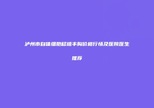泸州市自体细胞移植丰胸价格行情及医院医生推荐
