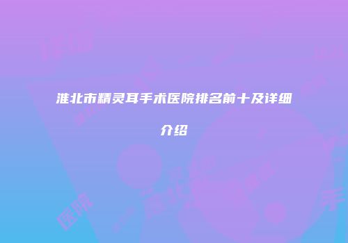 淮北市精灵耳手术医院排名前十及详细介绍