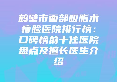 鹤壁市面部吸脂术瘦脸医院排行榜：口碑榜前十佳医院盘点及擅长医生介绍