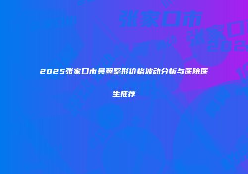 2025张家口市鼻翼整形价格波动分析与医院医生推荐