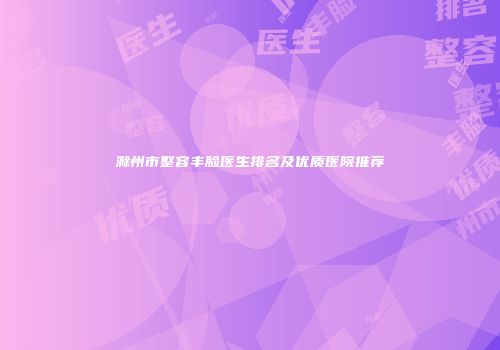 滁州市整容丰脸医生排名及优质医院推荐