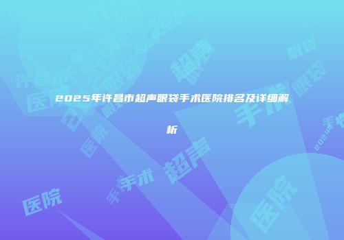 2025年许昌市超声眼袋手术医院排名及详细解析