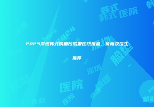 2025深圳韩式精细改脸型医院排名、价格及医生推荐