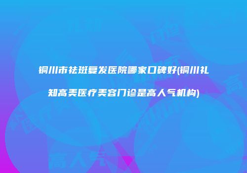 铜川市祛斑复发医院哪家口碑好(铜川礼知高美医疗美容门诊是高人气机构)