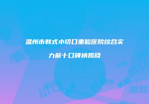 温州市韩式小切口重睑医院综合实力前十口碑榜揭晓