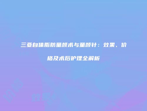 三亚自体脂肪童颜术与童颜针：效果、价格及术后护理全解析